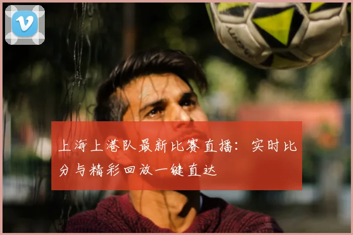 上海上港队最新比赛直播：实时比分与精彩回放一键直达