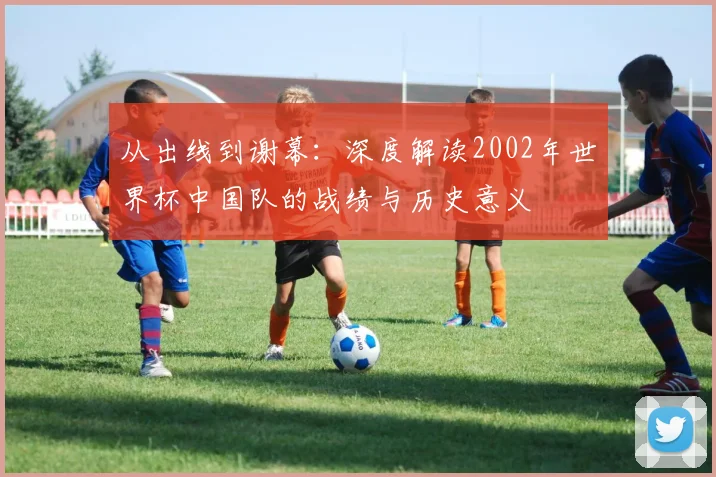 从出线到谢幕:深度解读2002年世界杯中国队的战绩与历史意义
