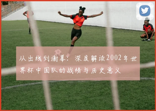 从出线到谢幕：深度解读2002年世界杯中国队的战绩与历史意义