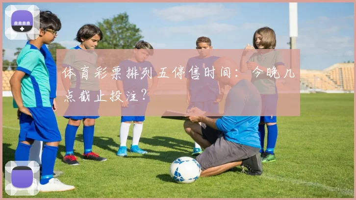体育彩票排列五停售时间：今晚几点截止投注？