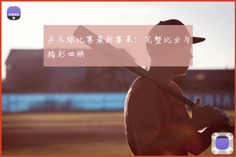 乒乓球比赛最新赛果：完整比分与精彩回顾