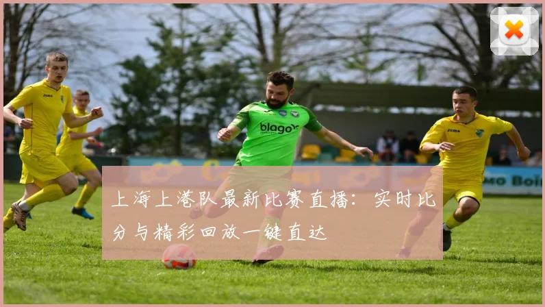上海上港队最新比赛直播：实时比分与精彩回放一键直达