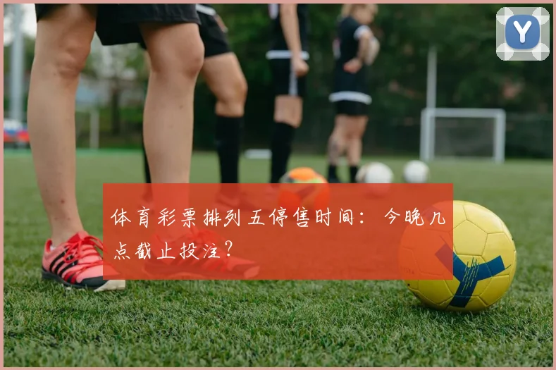 体育彩票排列五停售时间:今晚几点截止投注?